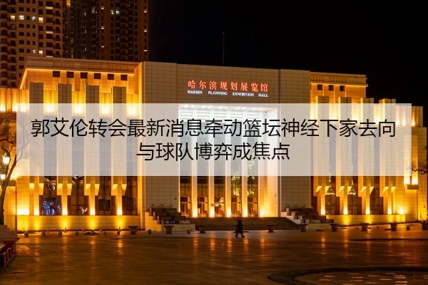 郭艾伦转会最新消息牵动篮坛神经下家去向与球队博弈成焦点